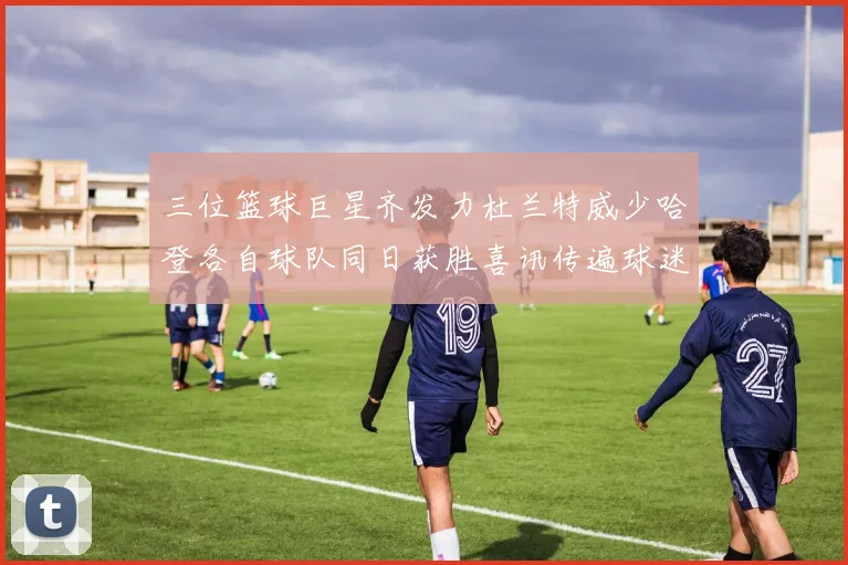 三位篮球巨星齐发力杜兰特威少哈登各自球队同日获胜喜讯传遍球迷圈
