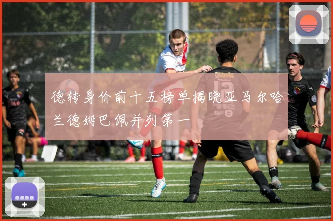 德转身价前十五榜单揭晓亚马尔哈兰德姆巴佩并列第一