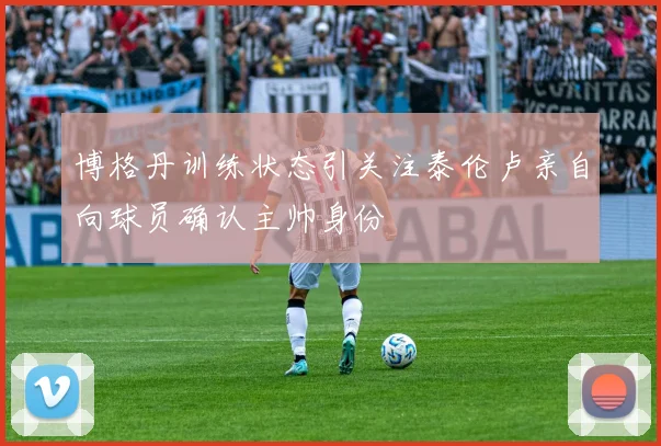 博格丹训练状态引关注泰伦卢亲自向球员确认主帅身份