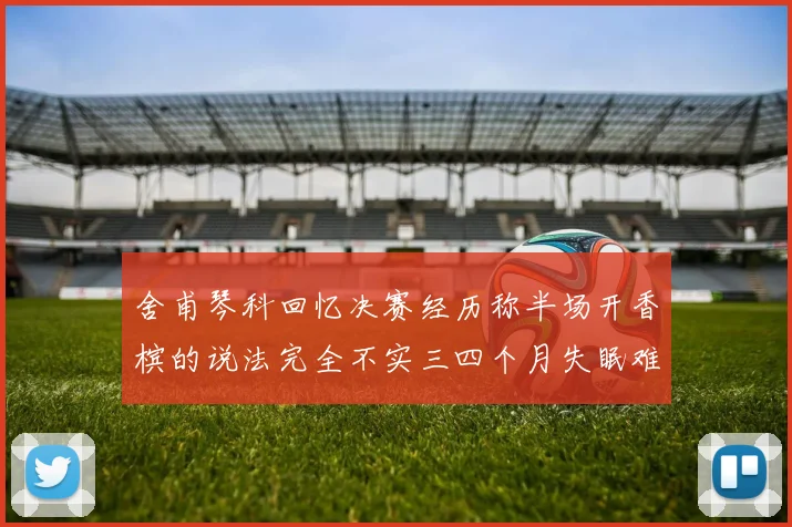 舍甫琴科回忆决赛经历称半场开香槟的说法完全不实三四个月失眠难以释怀