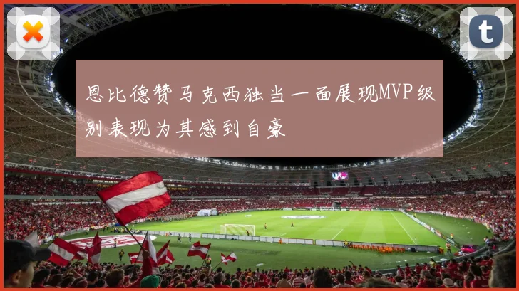 恩比德赞马克西独当一面展现MVP级别表现为其感到自豪