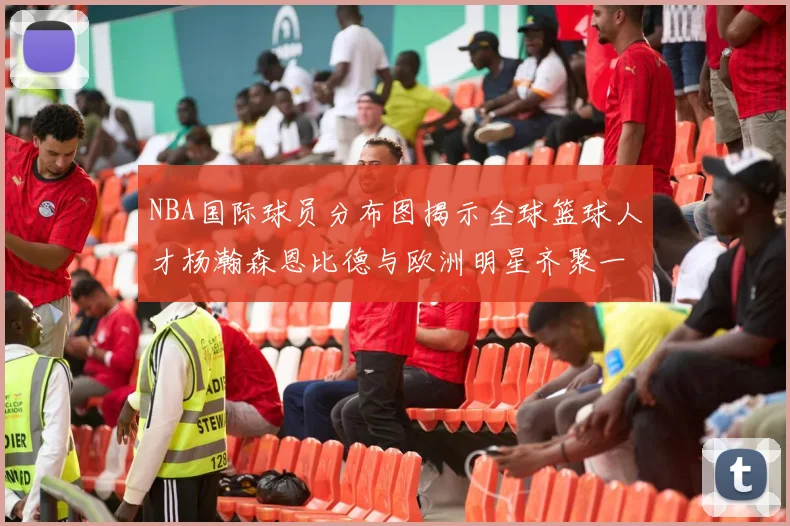 NBA国际球员分布图揭示全球篮球人才杨瀚森恩比德与欧洲明星齐聚一堂