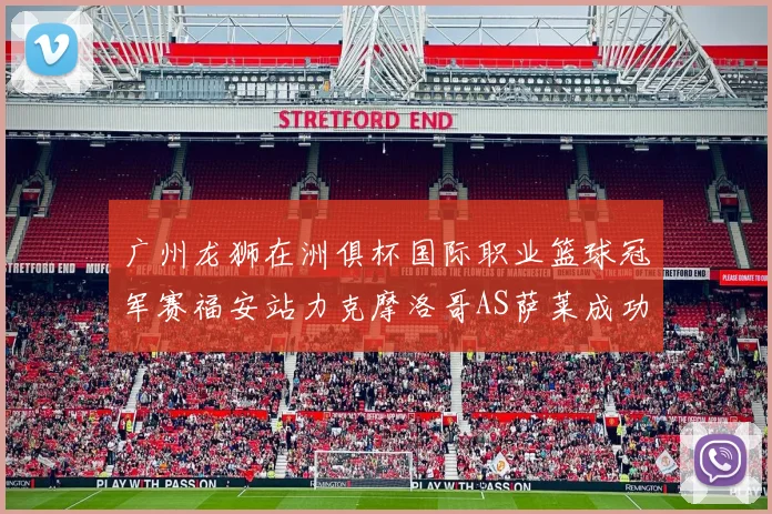 广州龙狮在洲俱杯国际职业篮球冠军赛福安站力克摩洛哥AS萨莱成功晋级