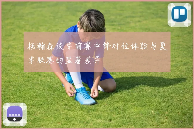 杨瀚森谈季前赛中锋对位体验与夏季联赛的显著差异