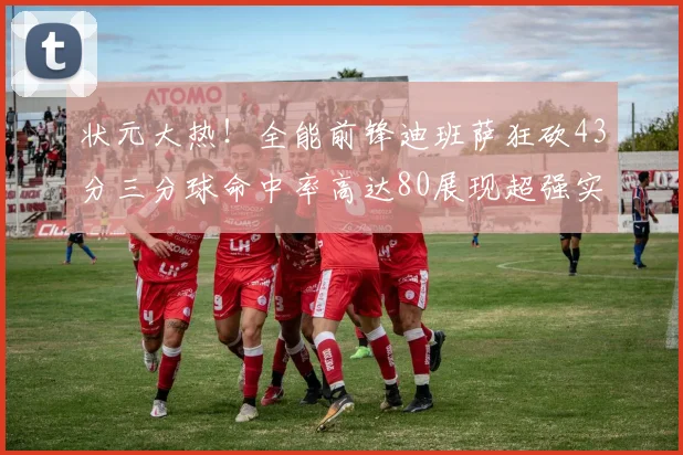 状元大热！全能前锋迪班萨狂砍43分三分球命中率高达80展现超强实力
