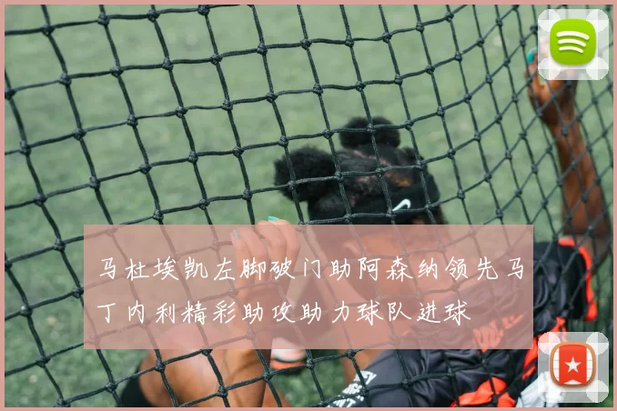 马杜埃凯左脚破门助阿森纳领先马丁内利精彩助攻助力球队进球