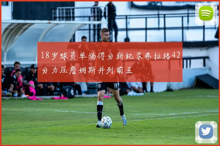 18岁球员单场得分新纪录弗拉格42分力压詹姆斯并列前五