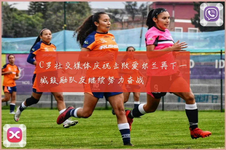 C罗社交媒体庆祝击败爱尔兰再下一城鼓励队友继续努力奋战
