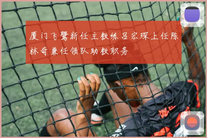 厦门飞鹭新任主教练吕宏琛上任陈林奇兼任领队助教职务
