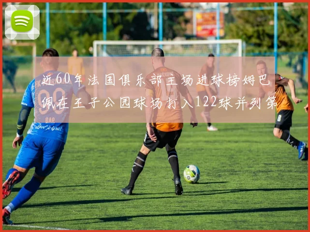 近60年法国俱乐部主场进球榜姆巴佩在王子公园球场打入122球并列第三