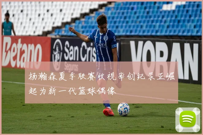 杨瀚森夏季联赛收视率创纪录正崛起为新一代篮球偶像