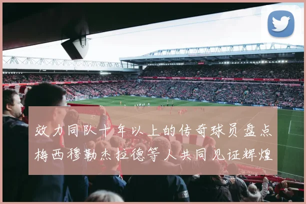 效力同队十年以上的传奇球员盘点梅西穆勒杰拉德等人共同见证辉煌岁月