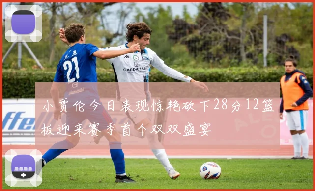 小贾伦今日表现惊艳砍下28分12篮板迎来赛季首个双双盛宴