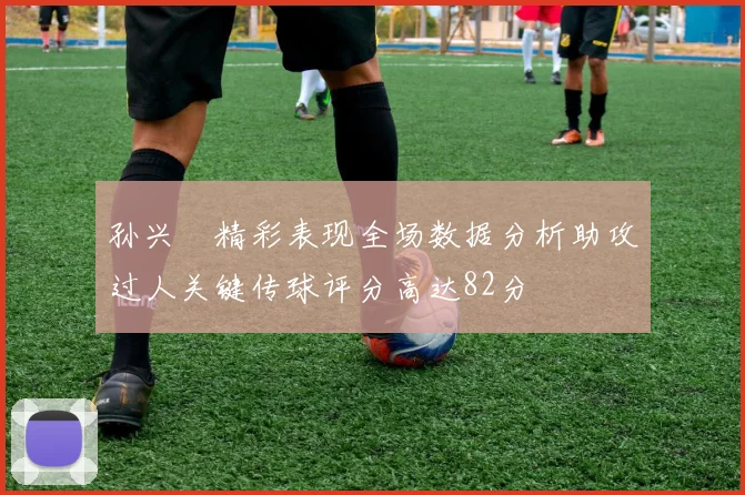 孙兴慜精彩表现全场数据分析助攻过人关键传球评分高达82分