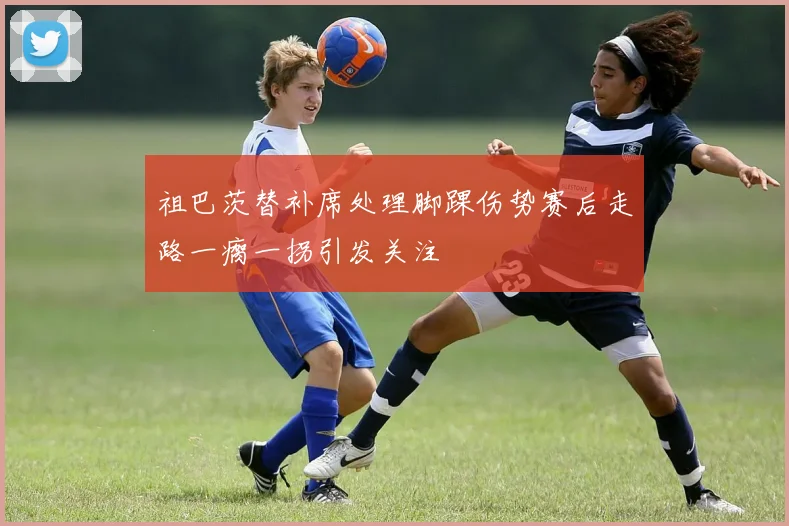 祖巴茨替补席处理脚踝伤势赛后走路一瘸一拐引发关注