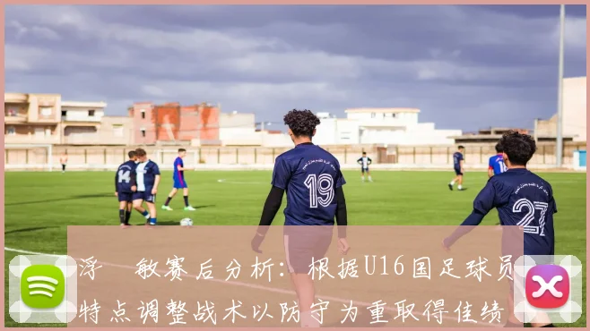 浮嶋敏赛后分析：根据U16国足球员特点调整战术以防守为重取得佳绩