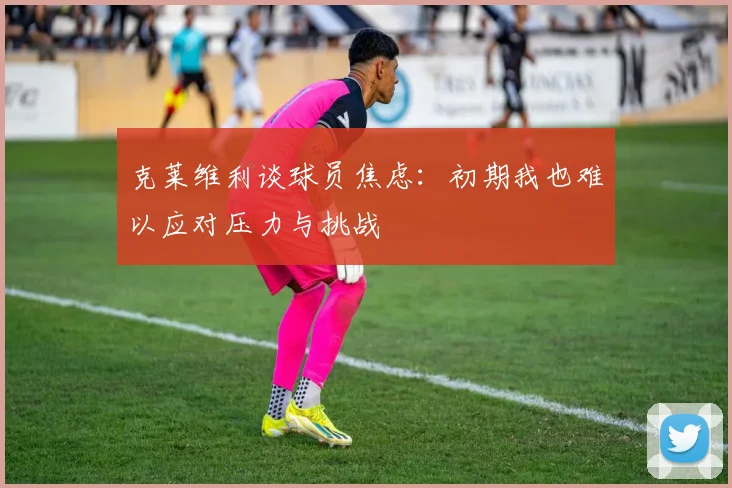 克莱维利谈球员焦虑：初期我也难以应对压力与挑战
