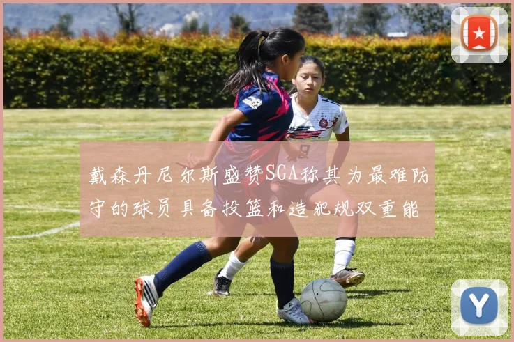 戴森丹尼尔斯盛赞SGA称其为最难防守的球员具备投篮和造犯规双重能力