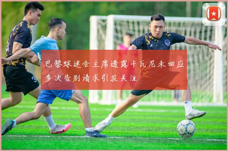 巴黎球迷会主席透露卡瓦尼未回应多次告别请求引发关注