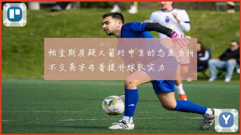 帕金斯质疑火箭对申京的态度为何不交易字母哥提升球队实力