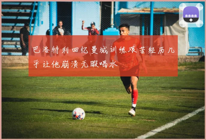 巴洛特利回忆曼城训练艰苦经历几乎让他崩溃无暇喝水
